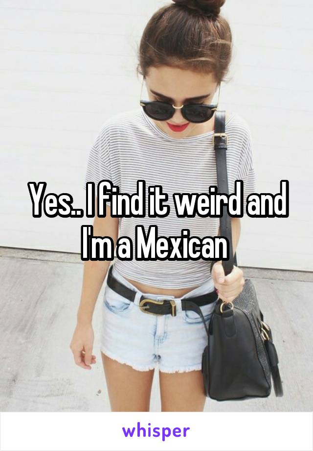 Yes.. I find it weird and I'm a Mexican 