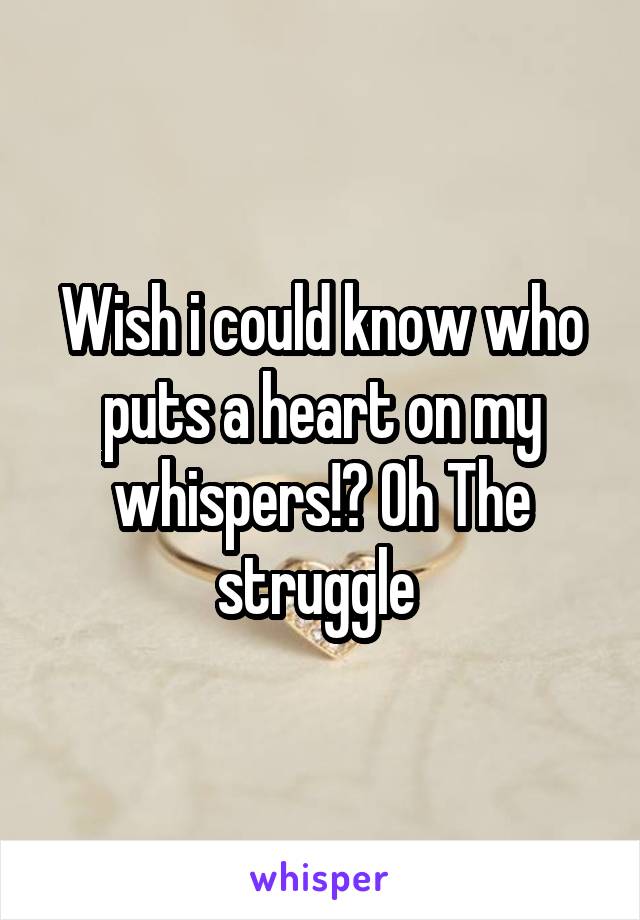 Wish i could know who puts a heart on my whispers!? Oh The struggle 