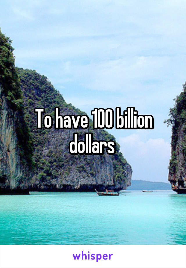 To have 100 billion dollars 