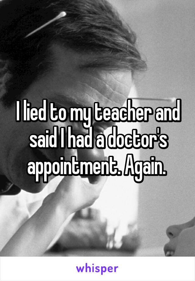 I lied to my teacher and said I had a doctor's appointment. Again. 