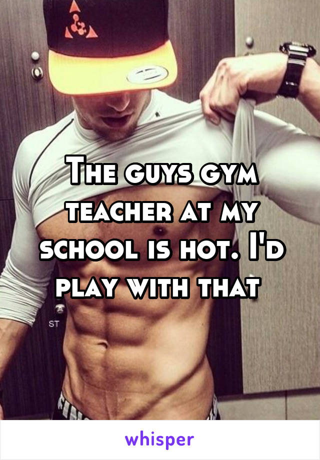 The guys gym teacher at my school is hot. I'd play with that 