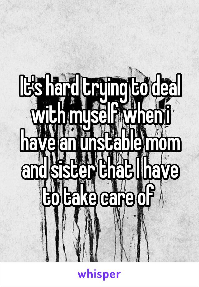 It's hard trying to deal with myself when i have an unstable mom and sister that I have to take care of 
