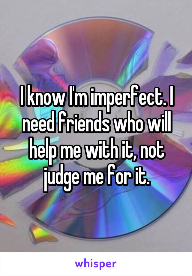 I know I'm imperfect. I need friends who will help me with it, not judge me for it.