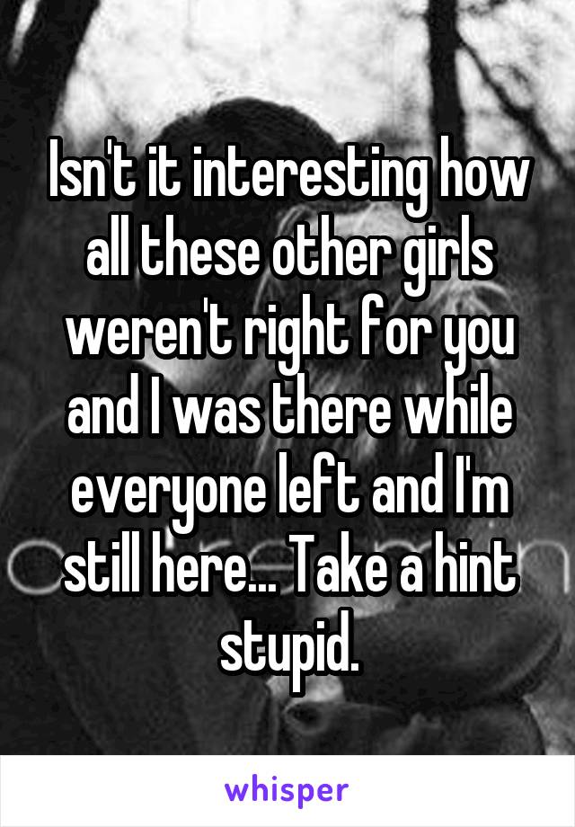 Isn't it interesting how all these other girls weren't right for you and I was there while everyone left and I'm still here... Take a hint stupid.