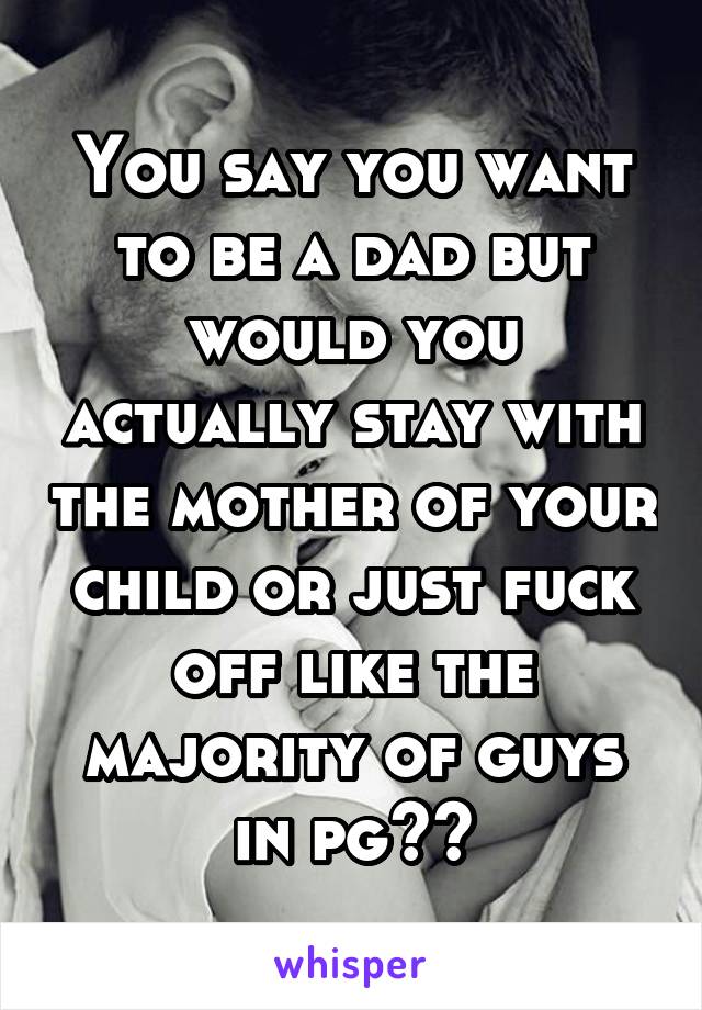 You say you want to be a dad but would you actually stay with the mother of your child or just fuck off like the majority of guys in pg??