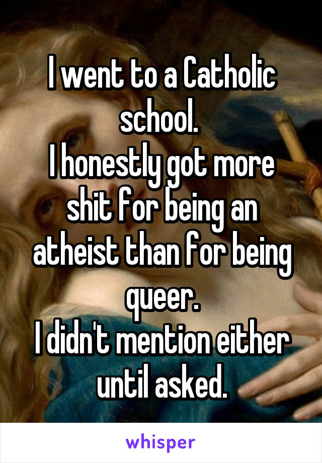 I went to a Catholic school. 
I honestly got more shit for being an atheist than for being queer.
I didn't mention either until asked.