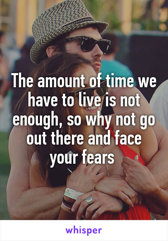 The amount of time we have to live is not enough, so why not go out there and face your fears 