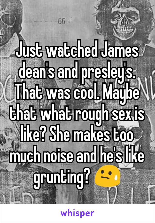 Just watched James dean's and presley's. That was cool. Maybe that what rough sex is like? She makes too much noise and he's like grunting? 😓