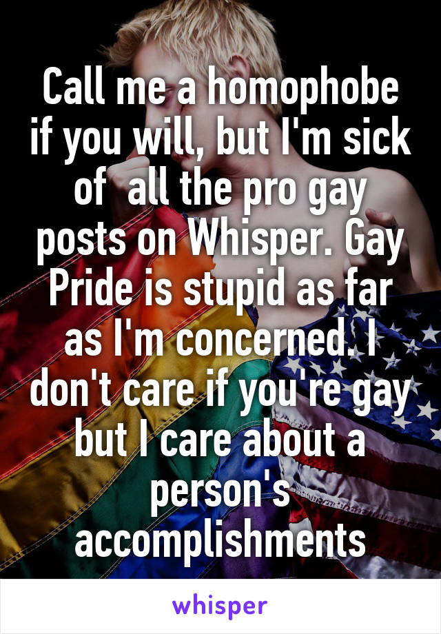 Call me a homophobe if you will, but I'm sick of  all the pro gay posts on Whisper. Gay Pride is stupid as far as I'm concerned. I don't care if you're gay but I care about a person's accomplishments