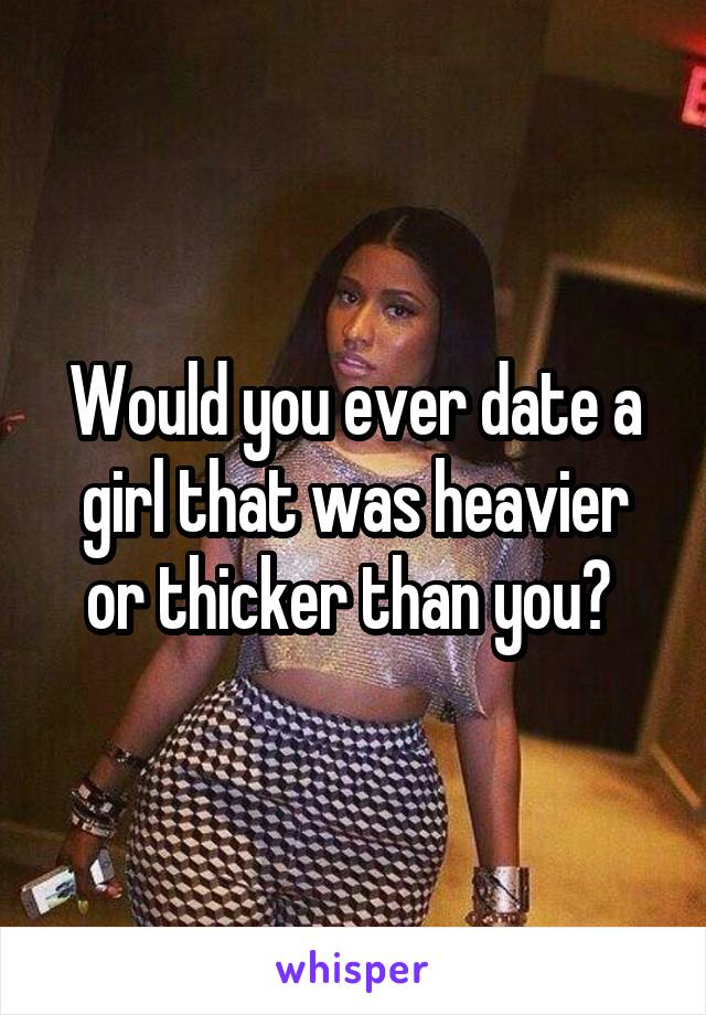 Would you ever date a girl that was heavier or thicker than you? 