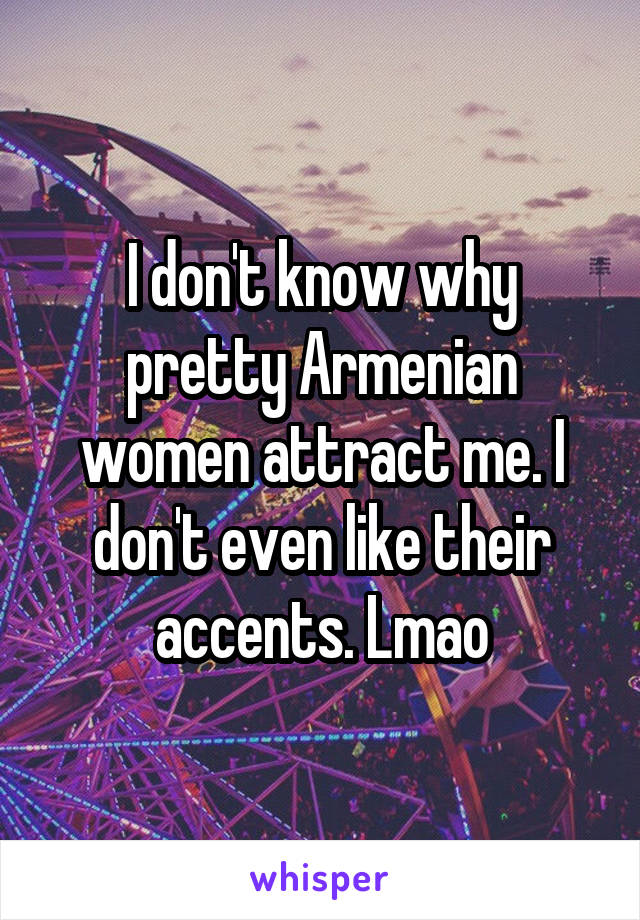 I don't know why pretty Armenian women attract me. I don't even like their accents. Lmao