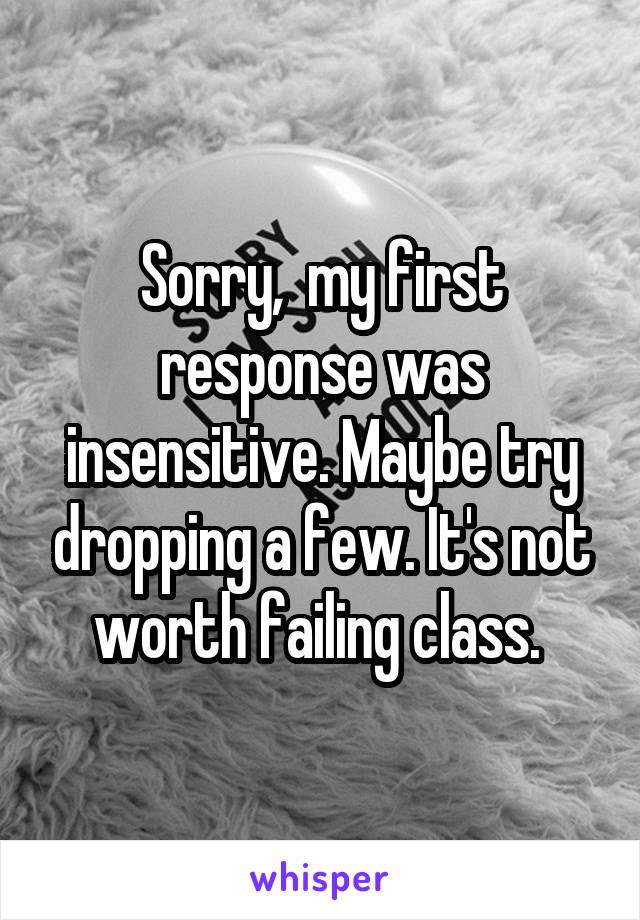 Sorry,  my first response was insensitive. Maybe try dropping a few. It's not worth failing class. 