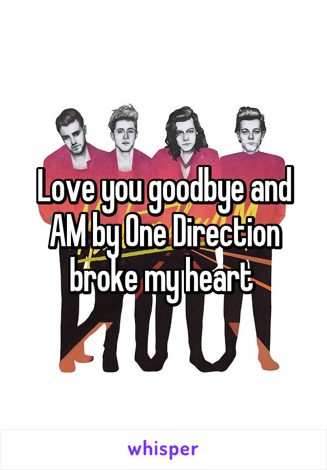 Love you goodbye and AM by One Direction broke my heart 