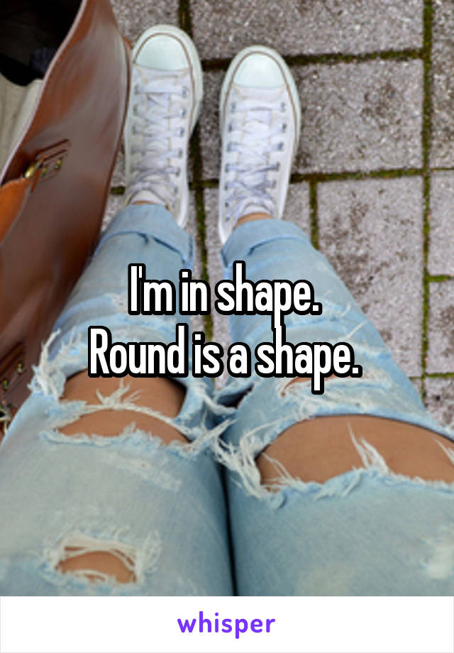 I'm in shape. 
Round is a shape. 