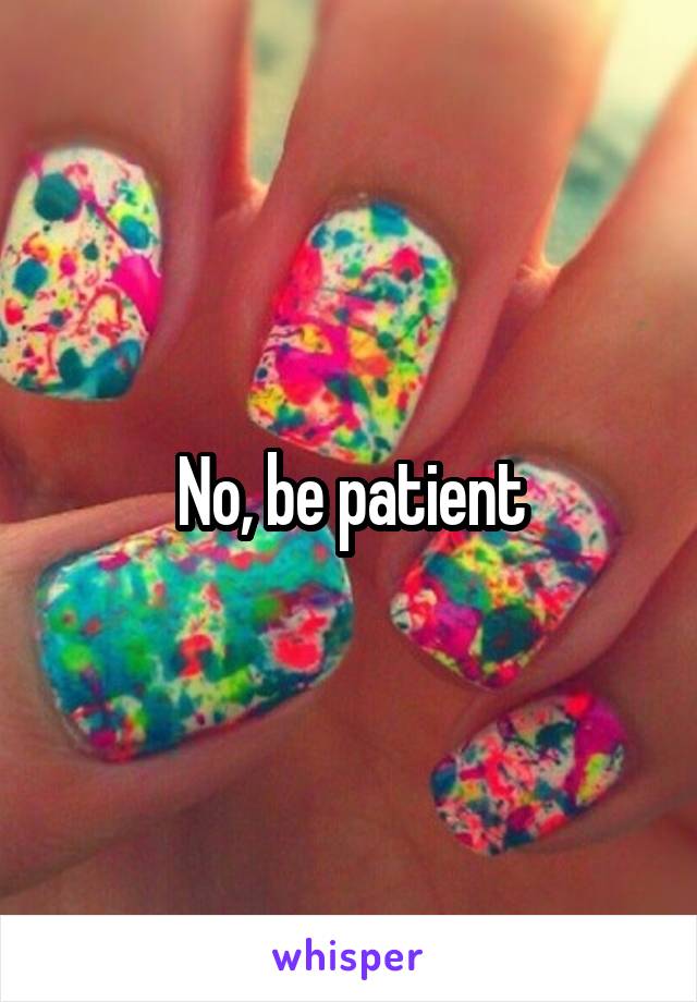 No, be patient