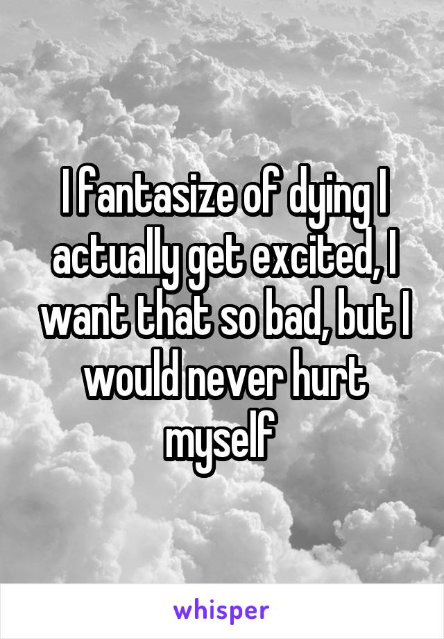 I fantasize of dying I actually get excited, I want that so bad, but I would never hurt myself 