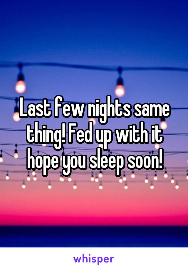 Last few nights same thing! Fed up with it hope you sleep soon!