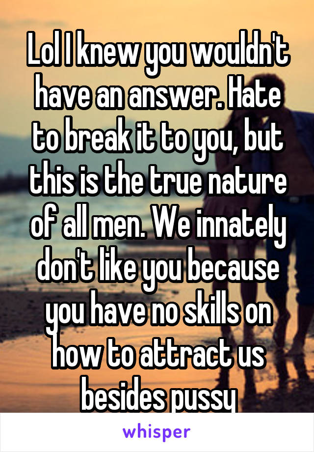 Lol I knew you wouldn't have an answer. Hate to break it to you, but this is the true nature of all men. We innately don't like you because you have no skills on how to attract us besides pussy