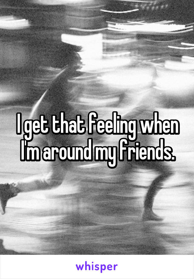 I get that feeling when I'm around my friends.
