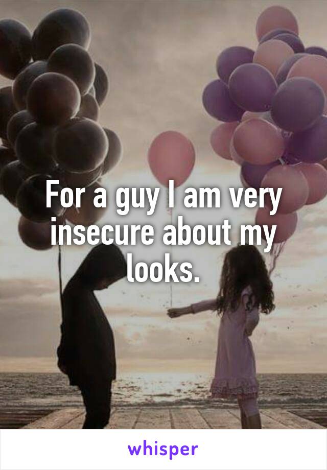 For a guy I am very insecure about my looks.