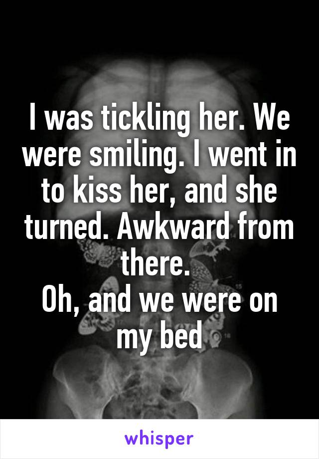 I was tickling her. We were smiling. I went in to kiss her, and she turned. Awkward from there. 
Oh, and we were on my bed