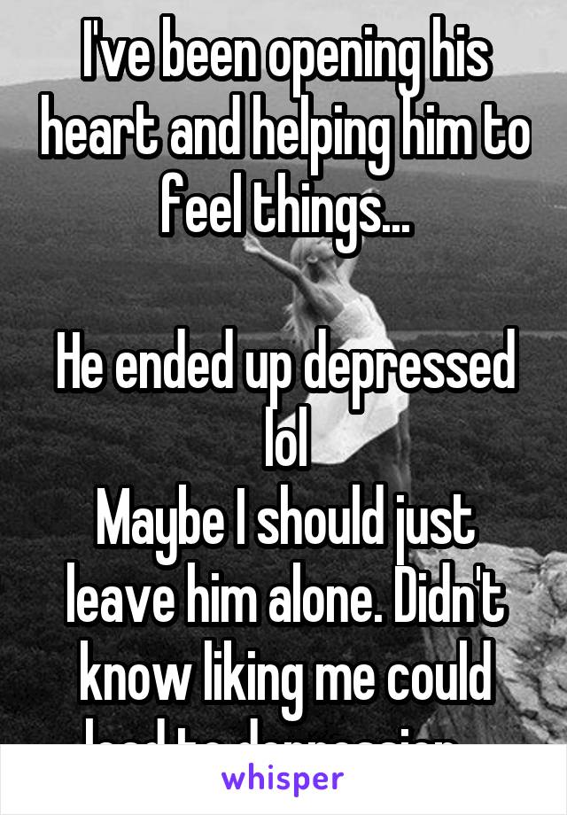 I've been opening his heart and helping him to feel things...

He ended up depressed lol
Maybe I should just leave him alone. Didn't know liking me could lead to depression...