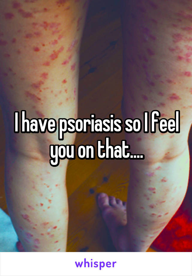 I have psoriasis so I feel you on that....