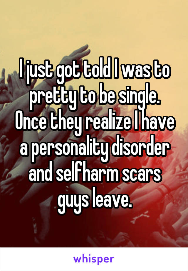 I just got told I was to pretty to be single. Once they realize I have a personality disorder and selfharm scars guys leave.