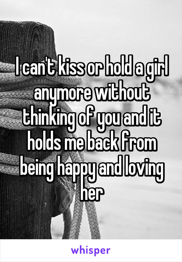 I can't kiss or hold a girl anymore without thinking of you and it holds me back from being happy and loving her