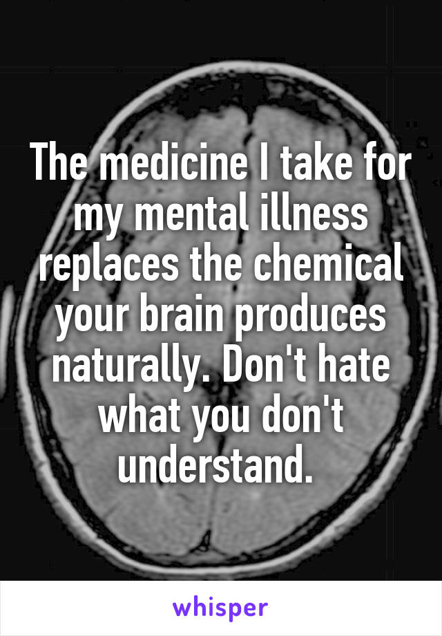 The medicine I take for my mental illness replaces the chemical your brain produces naturally. Don't hate what you don't understand. 