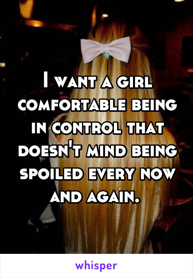 I want a girl comfortable being in control that doesn't mind being spoiled every now and again. 