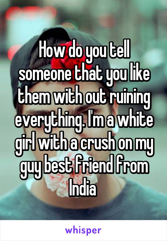How do you tell someone that you like them with out ruining everything. I'm a white girl with a crush on my guy best friend from India 