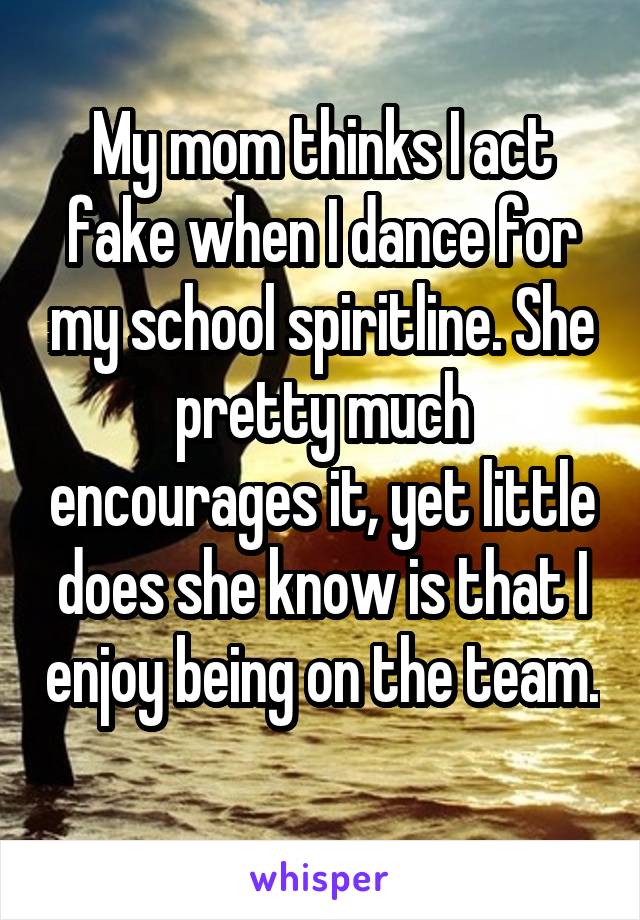 My mom thinks I act fake when I dance for my school spiritline. She pretty much encourages it, yet little does she know is that I enjoy being on the team. 