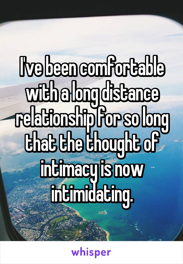 I've been comfortable with a long distance relationship for so long that the thought of intimacy is now intimidating.
