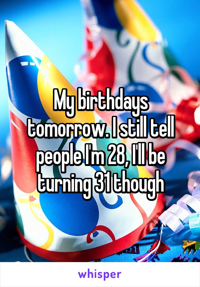 My birthdays tomorrow. I still tell people I'm 28, I'll be turning 31 though