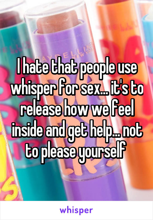 I hate that people use whisper for sex... it's to release how we feel inside and get help... not to please yourself 