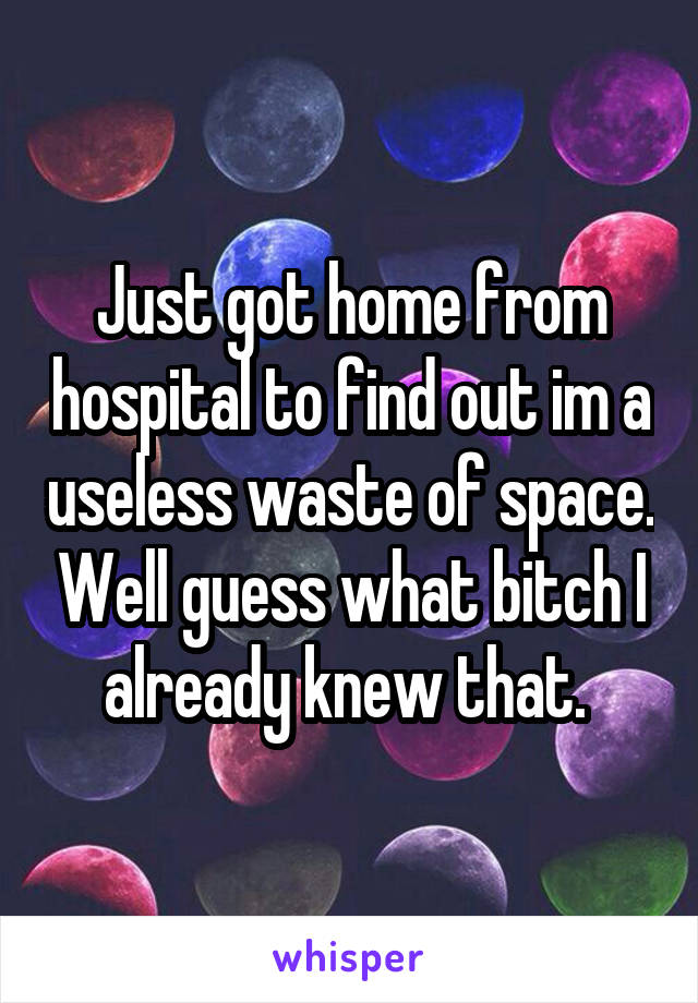 Just got home from hospital to find out im a useless waste of space. Well guess what bitch I already knew that. 