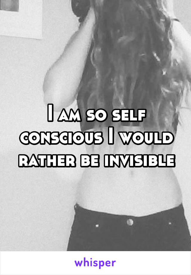 I am so self conscious I would rather be invisible