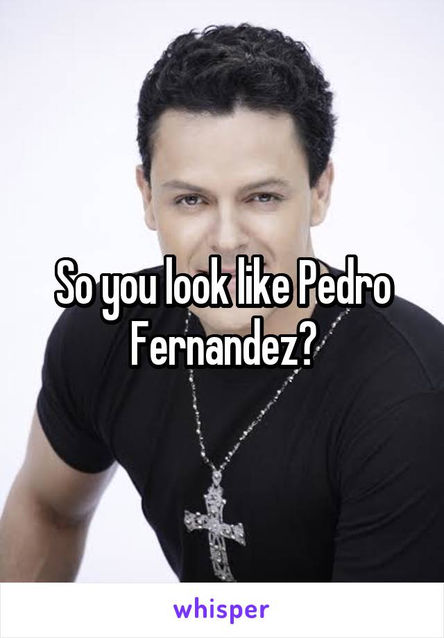 So you look like Pedro Fernandez?