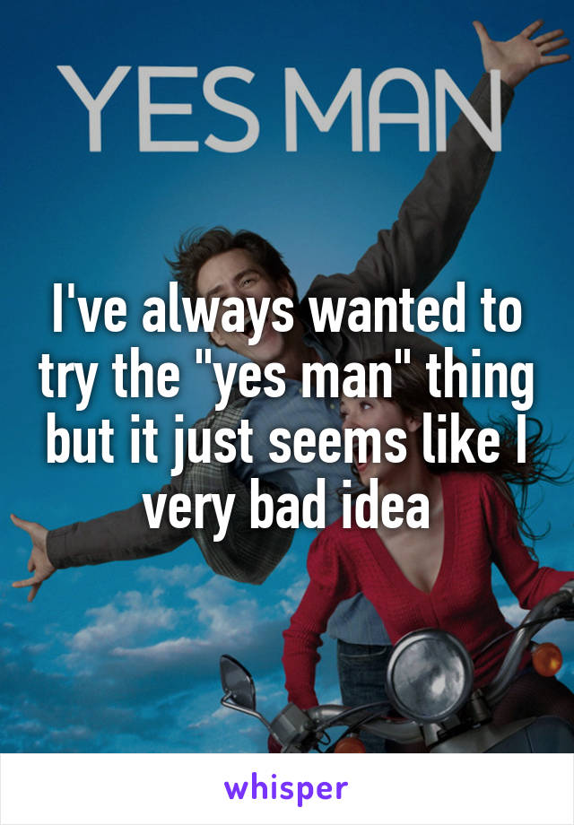 I've always wanted to try the "yes man" thing but it just seems like I very bad idea