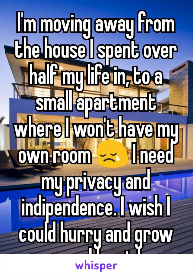 I'm moving away from the house I spent over half my life in, to a small apartment where I won't have my own room 😢 I need my privacy and indipendence. I wish I could hurry and grow up and be rich