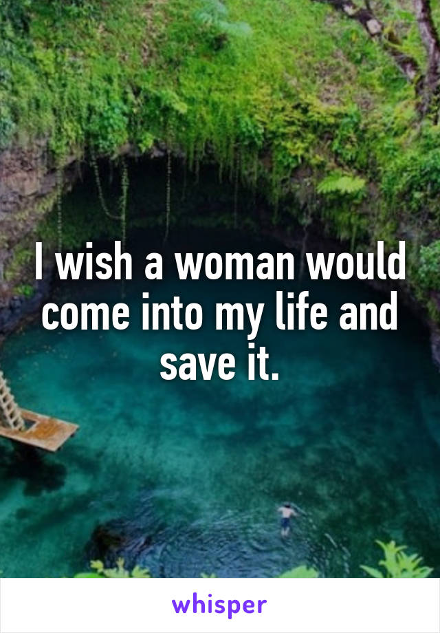 I wish a woman would come into my life and save it.