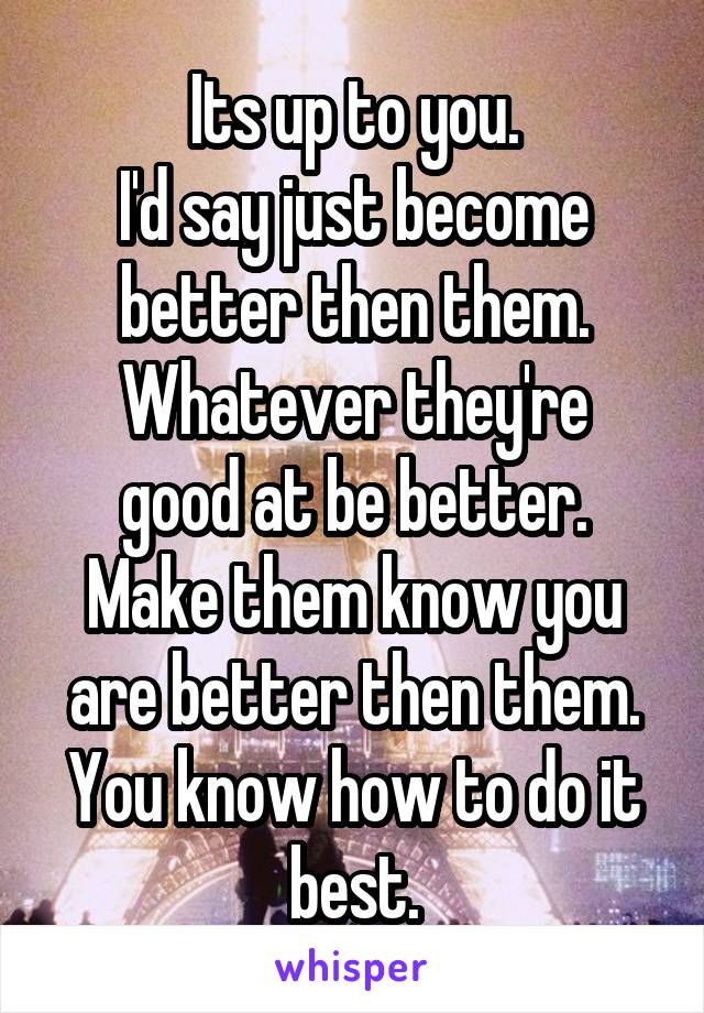 Its up to you.
I'd say just become better then them.
Whatever they're good at be better.
Make them know you are better then them.
You know how to do it best.