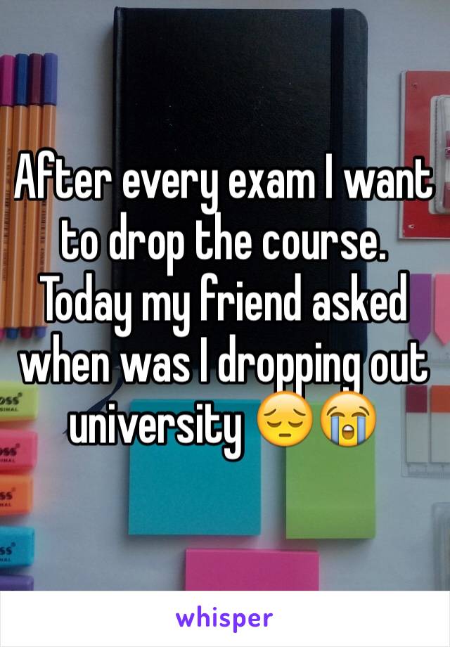 After every exam I want to drop the course. Today my friend asked when was I dropping out university 😔😭