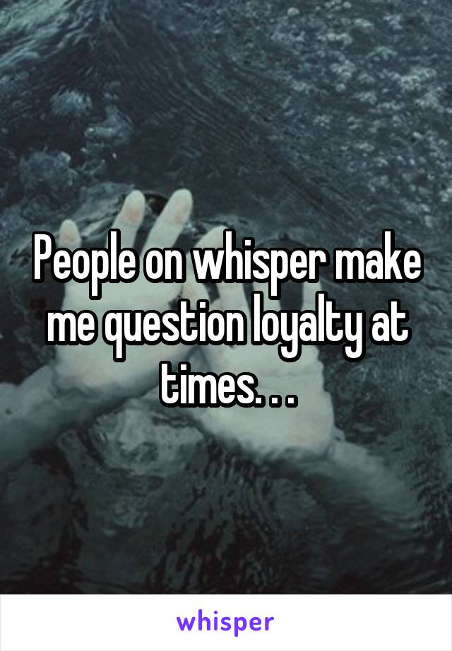 People on whisper make me question loyalty at times. . .