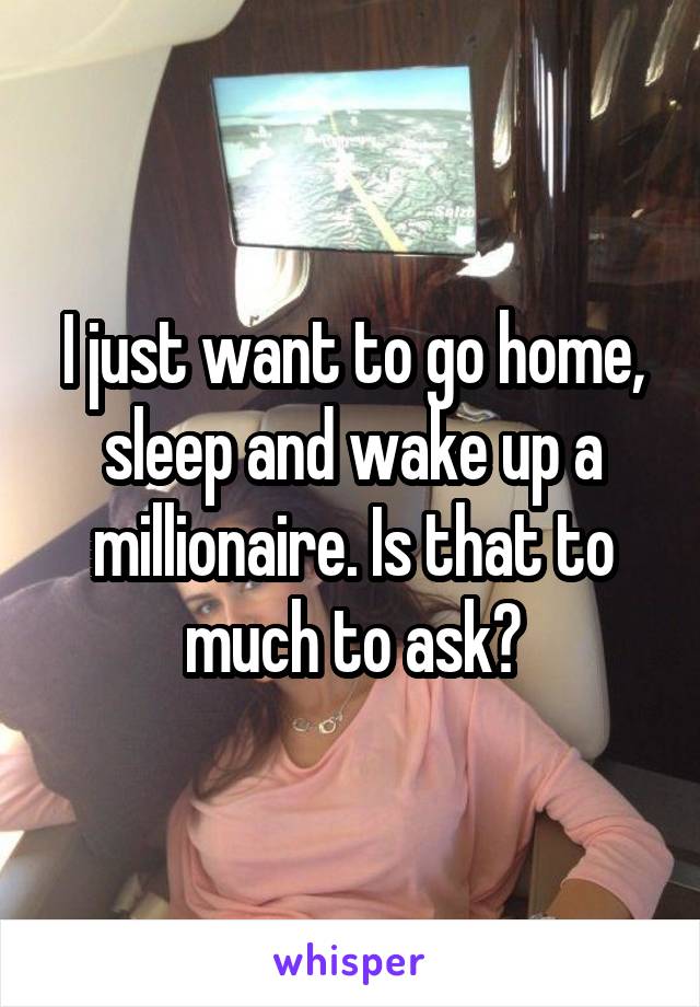 I just want to go home, sleep and wake up a millionaire. Is that to much to ask?