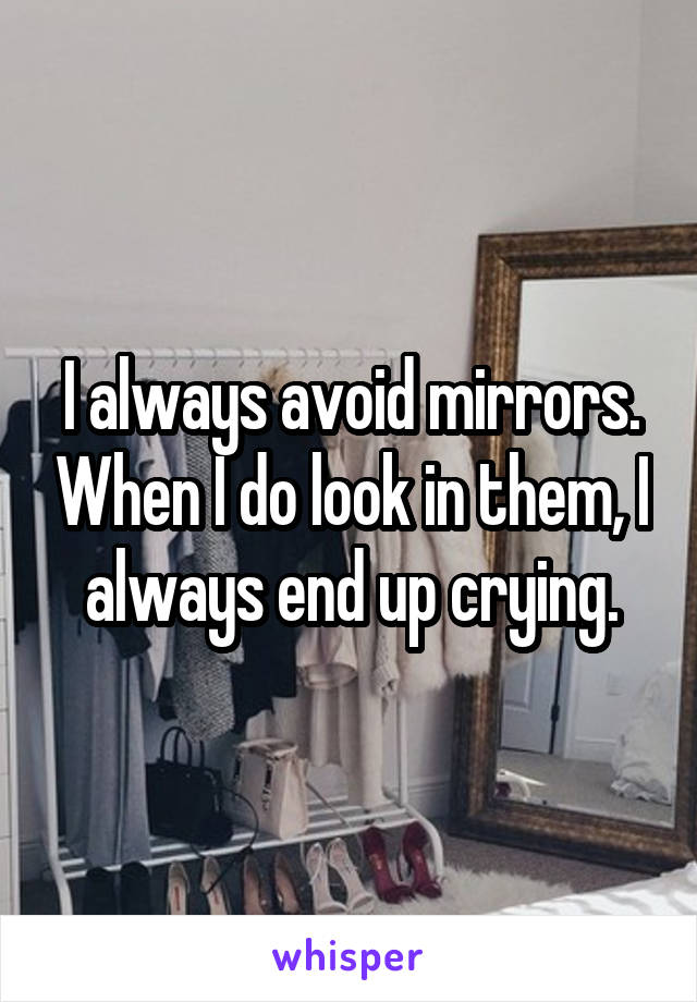 I always avoid mirrors. When I do look in them, I always end up crying.