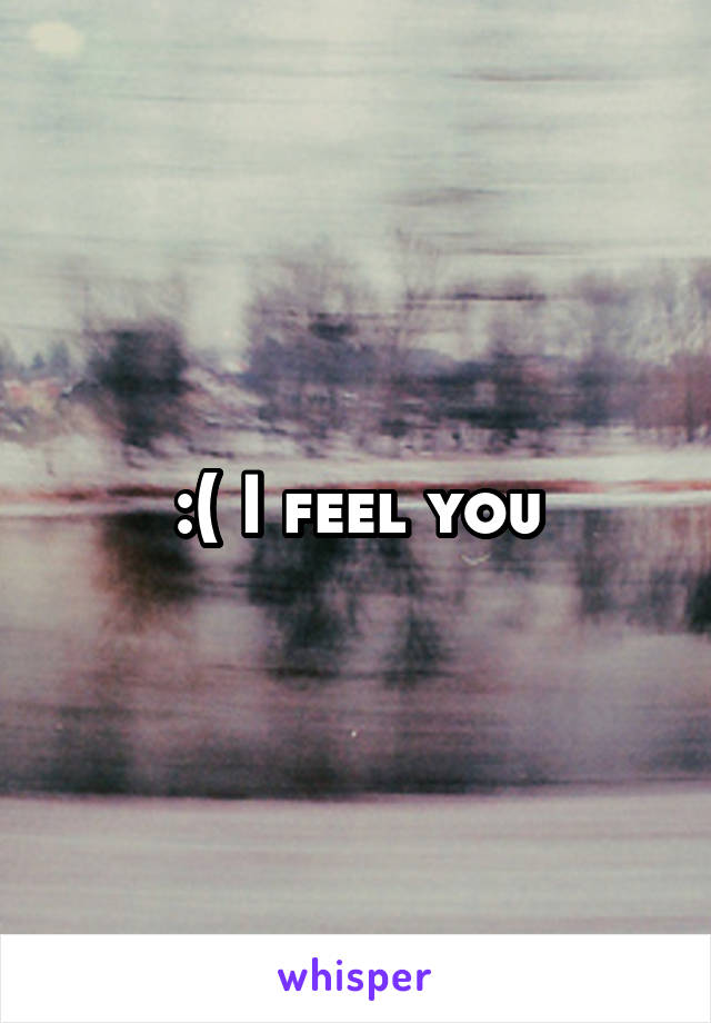 :( I feel you