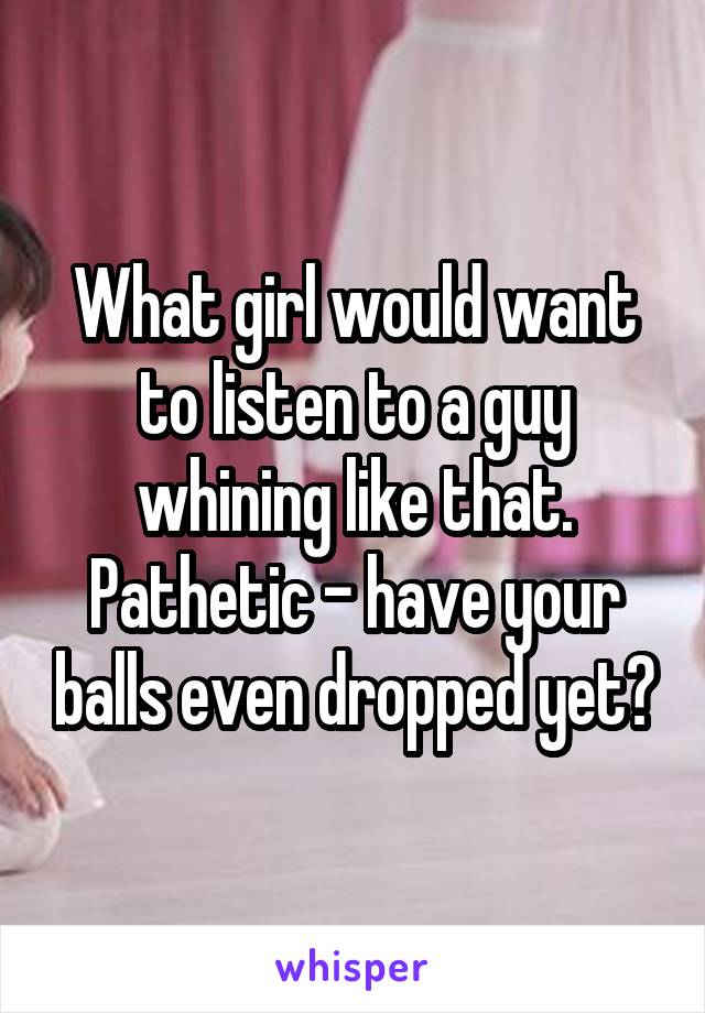 What girl would want to listen to a guy whining like that. Pathetic - have your balls even dropped yet?