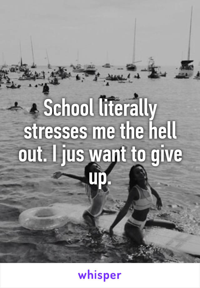 School literally stresses me the hell out. I jus want to give up.